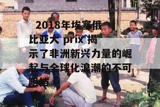   2018年埃塞俄比亚大 prix 揭示了非洲新兴力量的崛起与全球化浪潮的不可阻挡